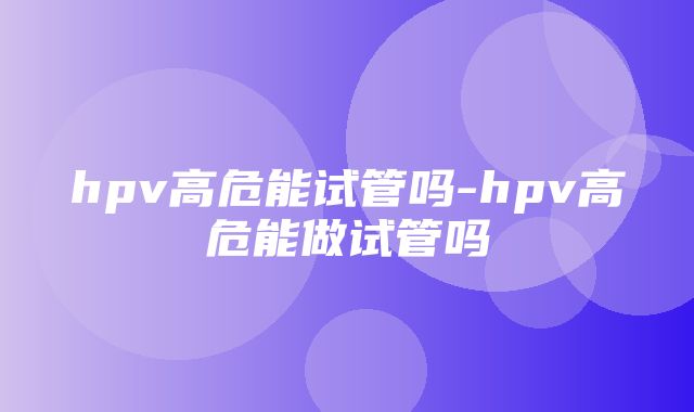 hpv高危能试管吗-hpv高危能做试管吗