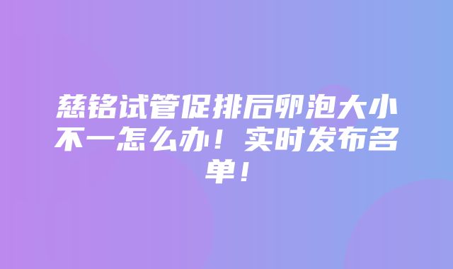 慈铭试管促排后卵泡大小不一怎么办！实时发布名单！