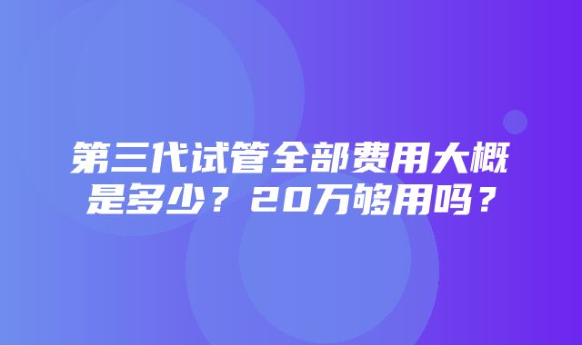 第三代试管全部费用大概是多少？20万够用吗？