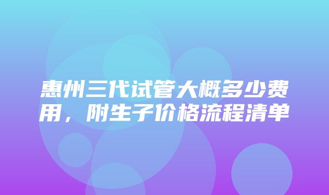 惠州三代试管大概多少费用，附生子价格流程清单