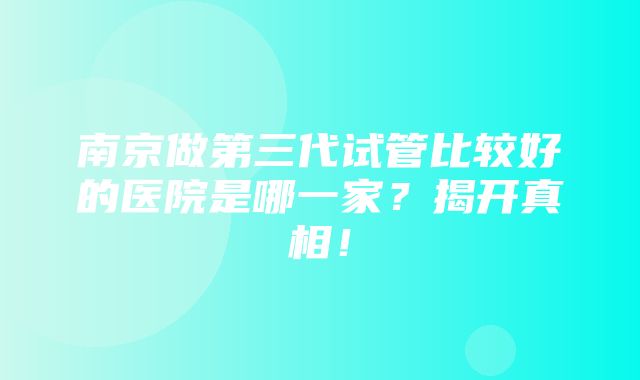 南京做第三代试管比较好的医院是哪一家？揭开真相！