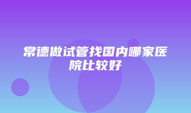 常德做试管找国内哪家医院比较好