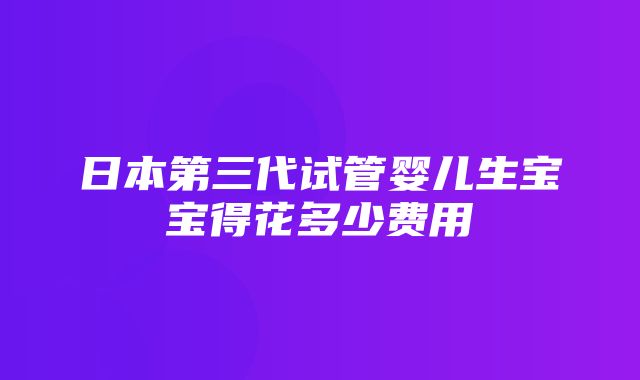 日本第三代试管婴儿生宝宝得花多少费用