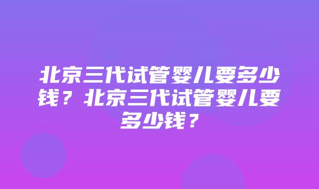 北京三代试管婴儿要多少钱？北京三代试管婴儿要多少钱？