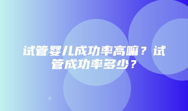 试管婴儿成功率高嘛？试管成功率多少？