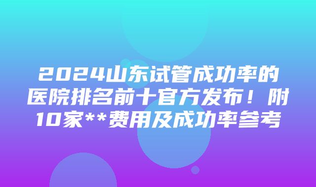 2024山东试管成功率的医院排名前十官方发布！附10家**费用及成功率参考