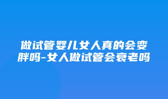 做试管婴儿女人真的会变胖吗-女人做试管会衰老吗