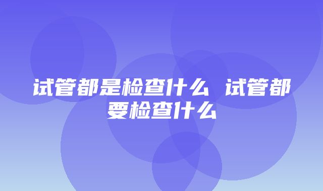 试管都是检查什么 试管都要检查什么