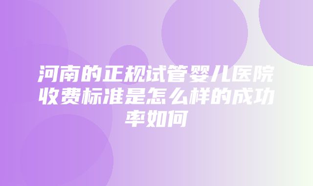 河南的正规试管婴儿医院收费标准是怎么样的成功率如何