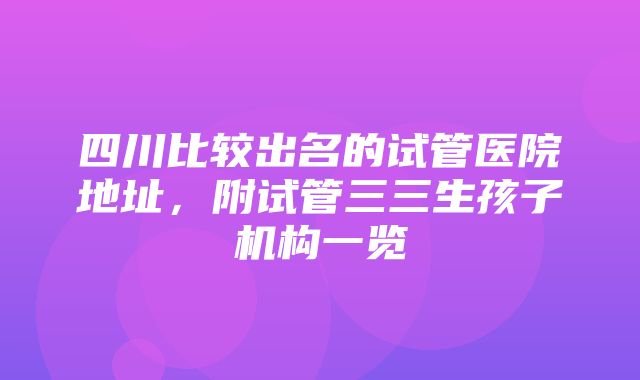 四川比较出名的试管医院地址，附试管三三生孩子机构一览