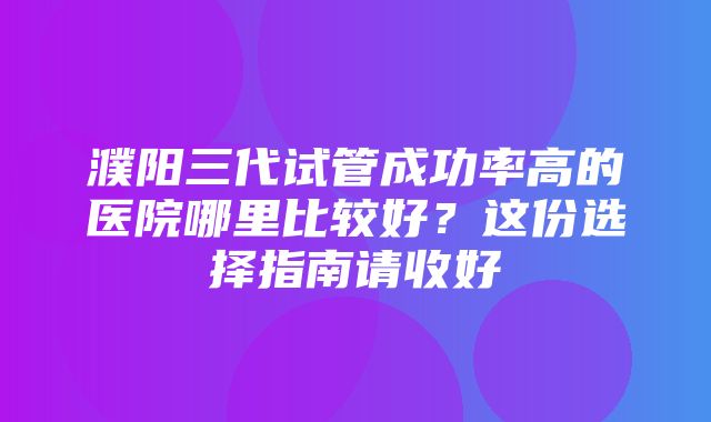 濮阳三代试管成功率高的医院哪里比较好？这份选择指南请收好