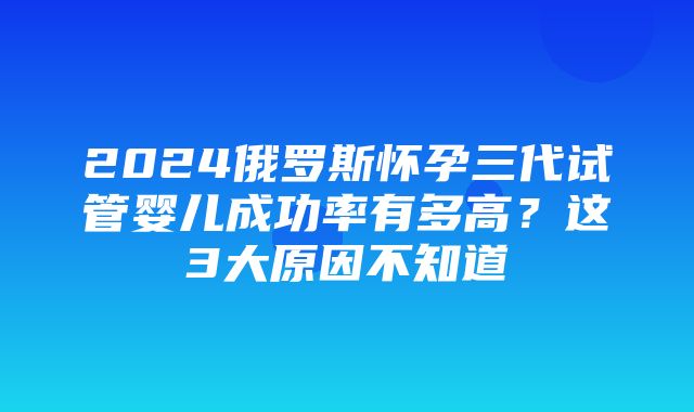 2024俄罗斯怀孕三代试管婴儿成功率有多高？这3大原因不知道