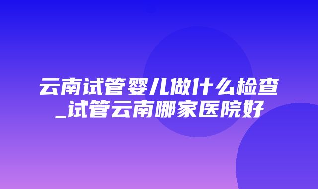 云南试管婴儿做什么检查_试管云南哪家医院好