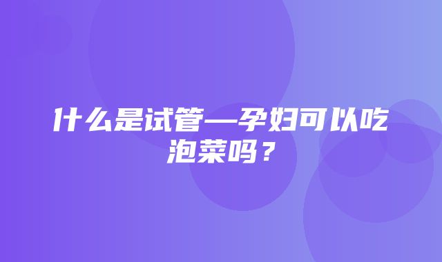 什么是试管—孕妇可以吃泡菜吗？