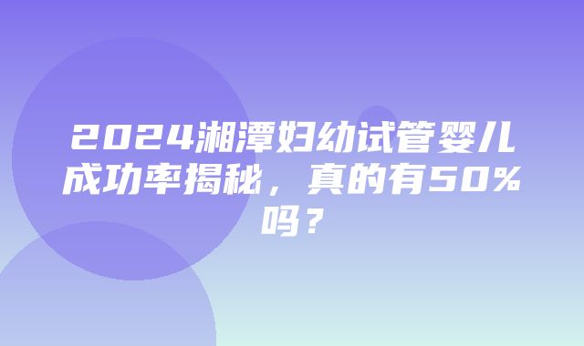 2024湘潭妇幼试管婴儿成功率揭秘，真的有50%吗？