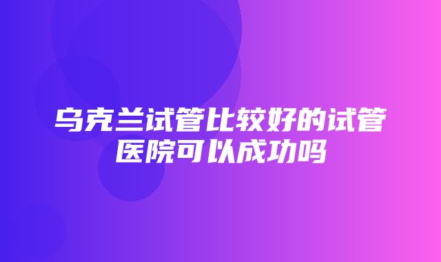 乌克兰试管比较好的试管医院可以成功吗