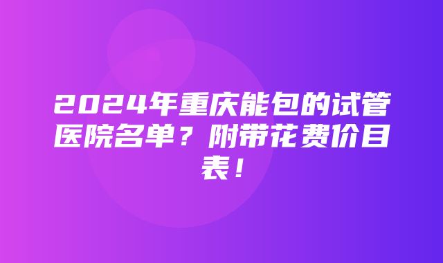 2024年重庆能包的试管医院名单？附带花费价目表！