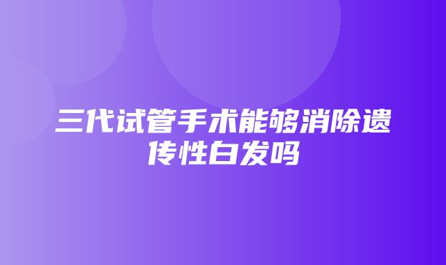 三代试管手术能够消除遗传性白发吗