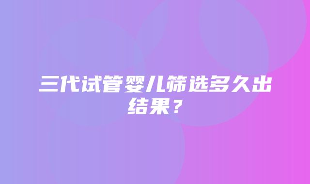 三代试管婴儿筛选多久出结果？