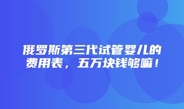 俄罗斯第三代试管婴儿的费用表，五万块钱够嘛！