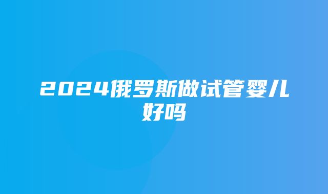 2024俄罗斯做试管婴儿好吗