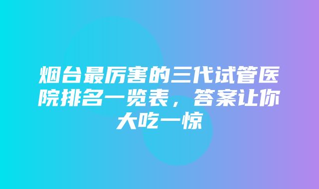 烟台最厉害的三代试管医院排名一览表，答案让你大吃一惊