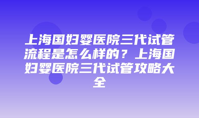 上海国妇婴医院三代试管流程是怎么样的？上海国妇婴医院三代试管攻略大全