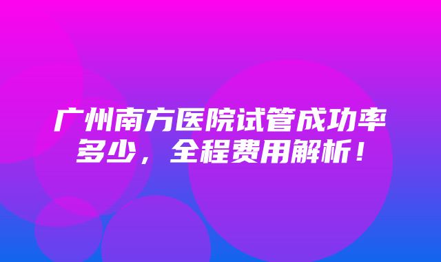 广州南方医院试管成功率多少，全程费用解析！