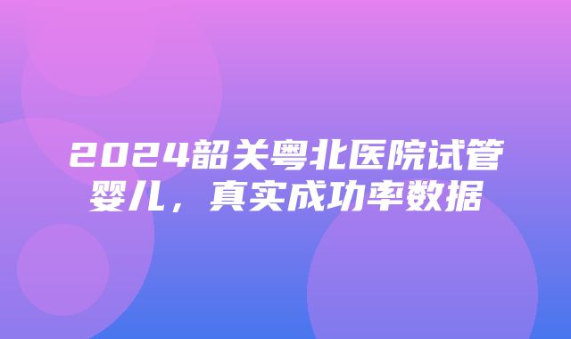 2024韶关粤北医院试管婴儿，真实成功率数据