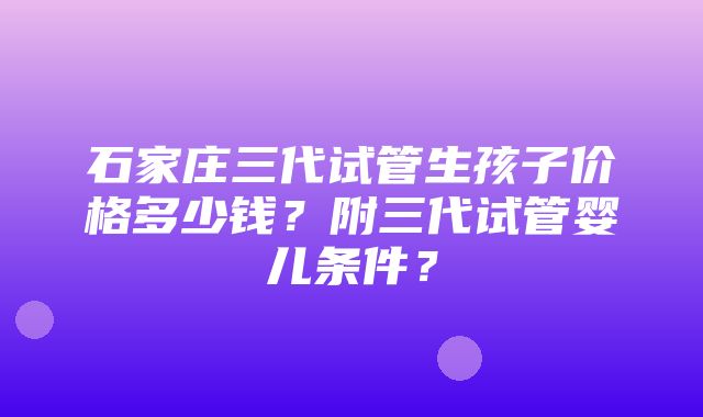 石家庄三代试管生孩子价格多少钱？附三代试管婴儿条件？