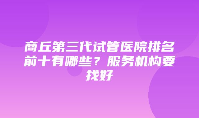 商丘第三代试管医院排名前十有哪些？服务机构要找好