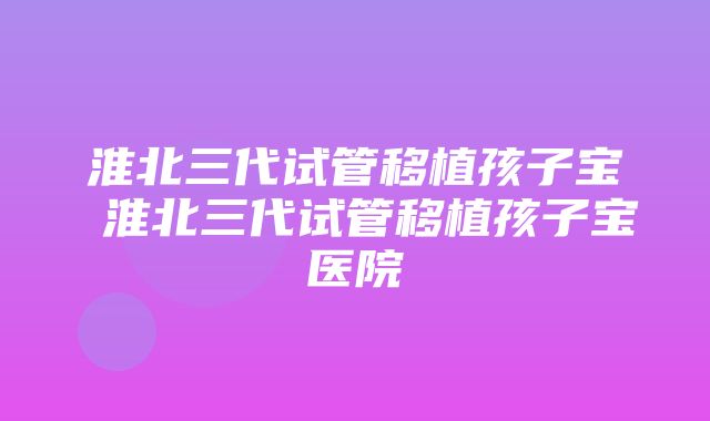 淮北三代试管移植孩子宝 淮北三代试管移植孩子宝医院