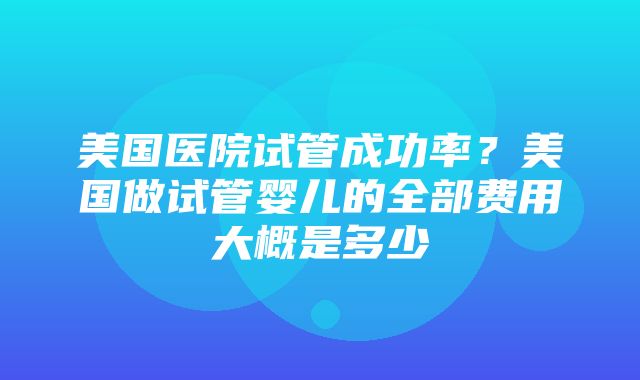 美国医院试管成功率？美国做试管婴儿的全部费用大概是多少