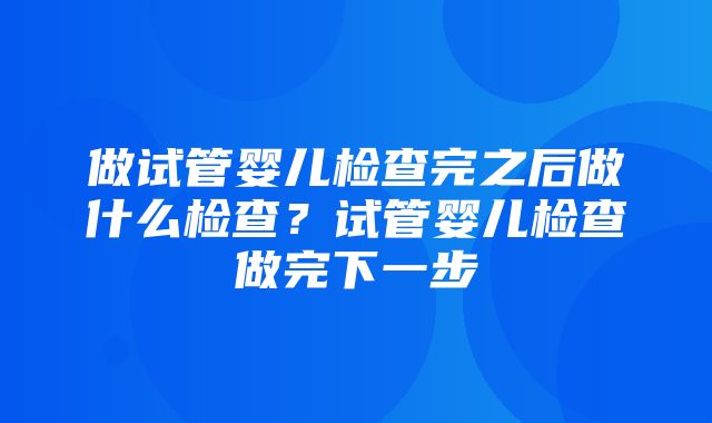 做试管婴儿检查完之后做什么检查？试管婴儿检查做完下一步