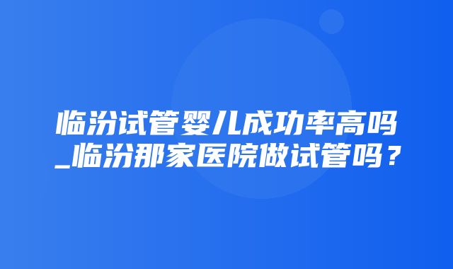 临汾试管婴儿成功率高吗_临汾那家医院做试管吗？