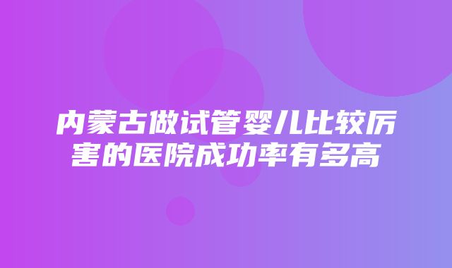 内蒙古做试管婴儿比较厉害的医院成功率有多高