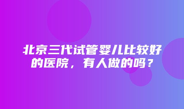 北京三代试管婴儿比较好的医院，有人做的吗？