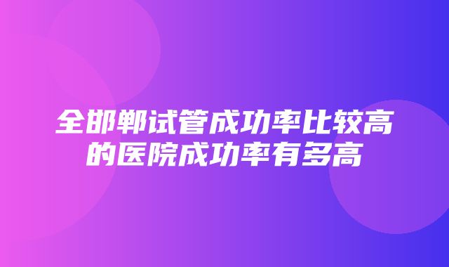 全邯郸试管成功率比较高的医院成功率有多高