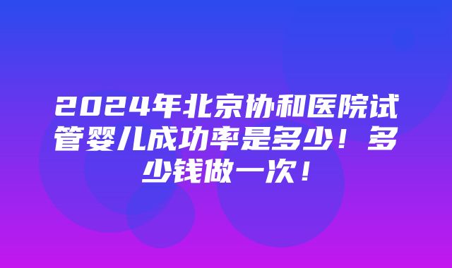 2024年北京协和医院试管婴儿成功率是多少！多少钱做一次！