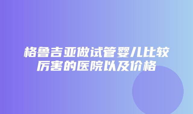 格鲁吉亚做试管婴儿比较厉害的医院以及价格