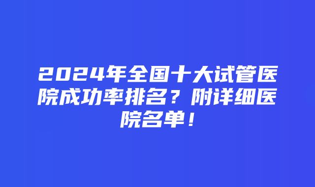 2024年全国十大试管医院成功率排名？附详细医院名单！