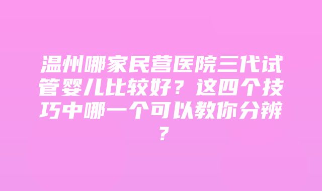 温州哪家民营医院三代试管婴儿比较好？这四个技巧中哪一个可以教你分辨？