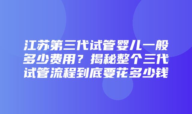 江苏第三代试管婴儿一般多少费用？揭秘整个三代试管流程到底要花多少钱