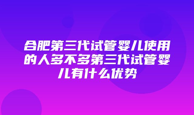 合肥第三代试管婴儿使用的人多不多第三代试管婴儿有什么优势