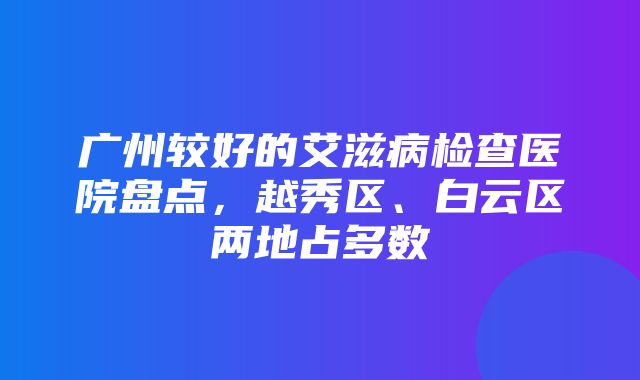 广州较好的艾滋病检查医院盘点，越秀区、白云区两地占多数