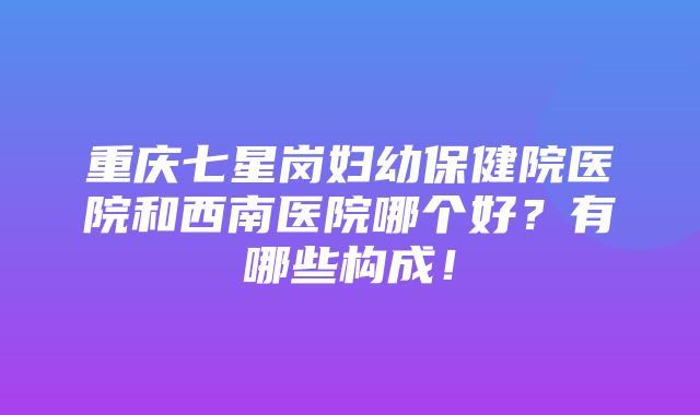 重庆七星岗妇幼保健院医院和西南医院哪个好？有哪些构成！