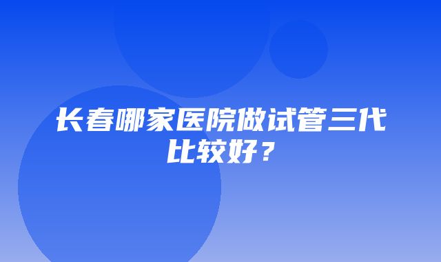 长春哪家医院做试管三代比较好？