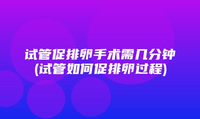 试管促排卵手术需几分钟(试管如何促排卵过程)