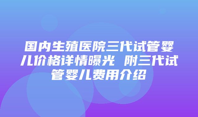 国内生殖医院三代试管婴儿价格详情曝光 附三代试管婴儿费用介绍