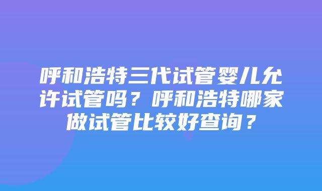 呼和浩特三代试管婴儿允许试管吗？呼和浩特哪家做试管比较好查询？